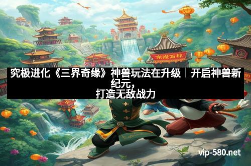 究极进化《三界奇缘》神兽玩法在升级｜开启神兽新纪元，打造无敌战力